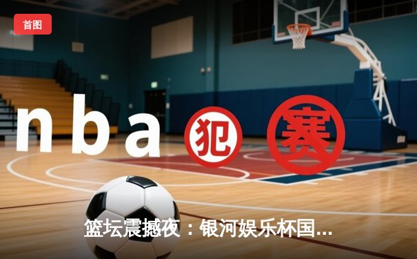 篮坛震撼夜：银河娱乐杯国际邀请赛上演惊天逆转，新星李俊豪独揽45分创纪录