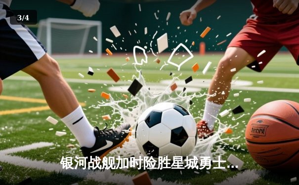 银河战舰加时险胜星城勇士，赵睿狂砍42分创赛季新高 - 3