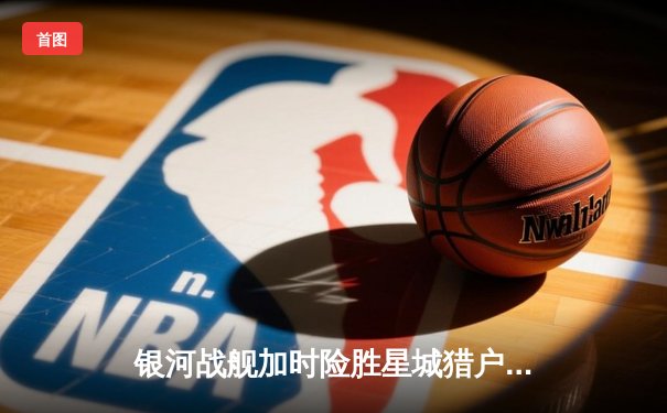 银河战舰加时险胜星城猎户，霍兰德45分创赛季新高