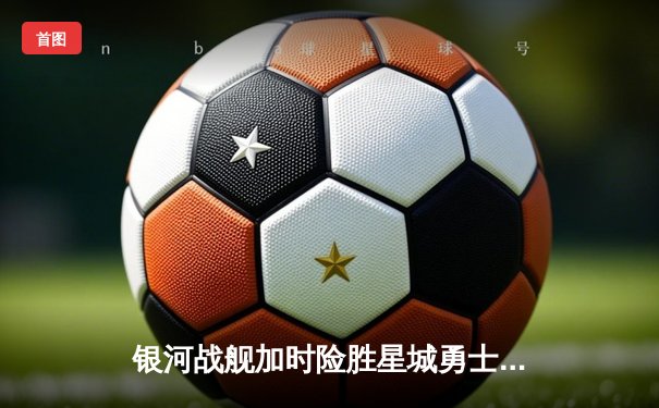 银河战舰加时险胜星城勇士，赵睿狂砍42分创赛季新高